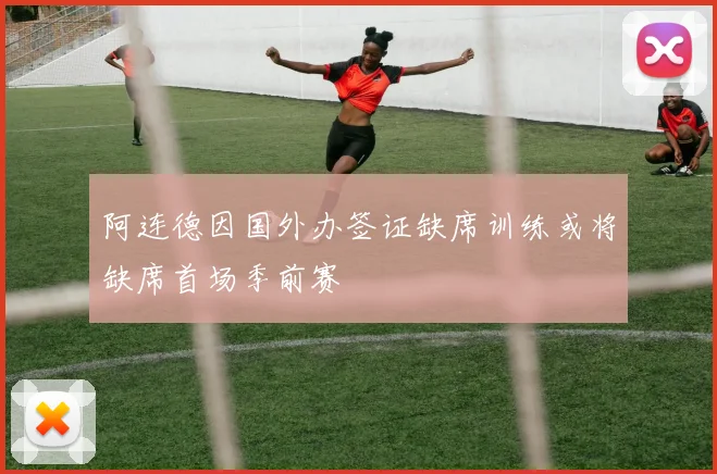 阿连德因国外办签证缺席训练或将缺席首场季前赛