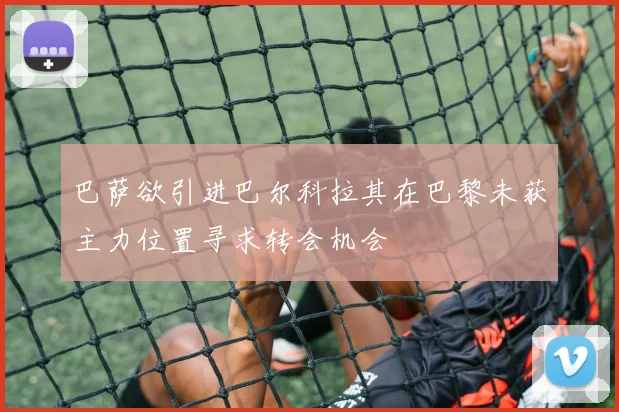 巴萨欲引进巴尔科拉其在巴黎未获主力位置寻求转会机会