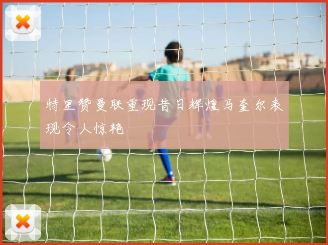 特里赞曼联重现昔日辉煌马奎尔表现令人惊艳
