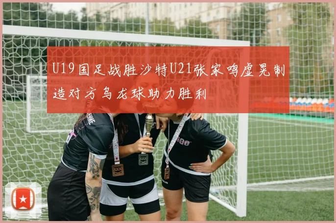 U19国足战胜沙特U21张家鸣虚晃制造对方乌龙球助力胜利