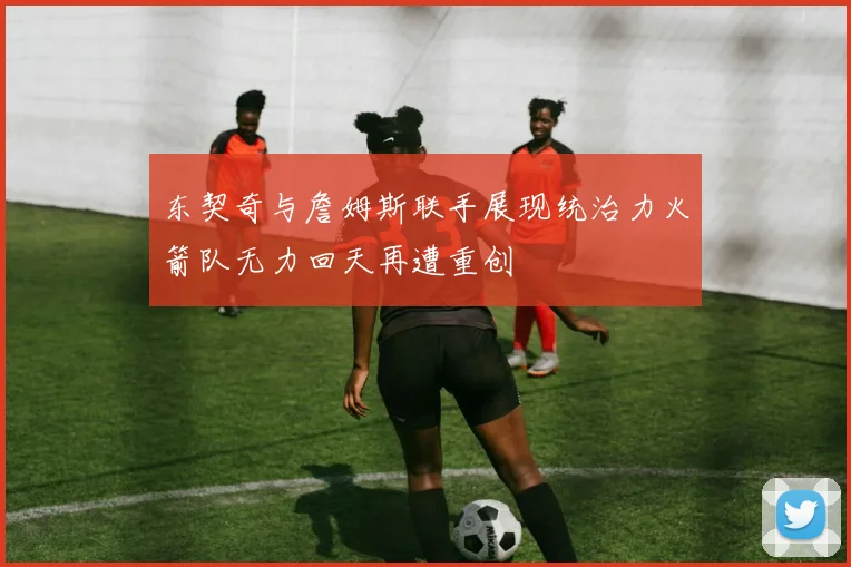 东契奇与詹姆斯联手展现统治力火箭队无力回天再遭重创