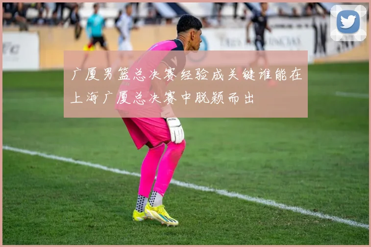 广厦男篮总决赛经验成关键谁能在上海广厦总决赛中脱颖而出