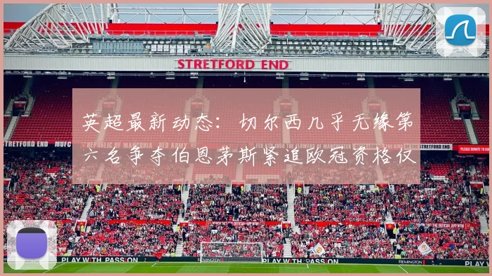 英超最新动态：切尔西几乎无缘第六名争夺伯恩茅斯紧追欧冠资格仅差三分