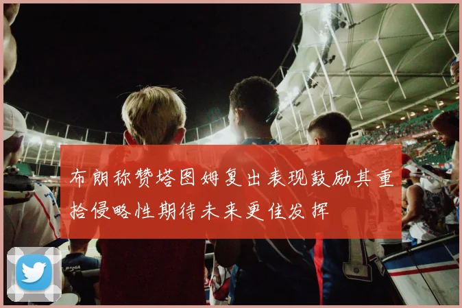 布朗称赞塔图姆复出表现鼓励其重拾侵略性期待未来更佳发挥