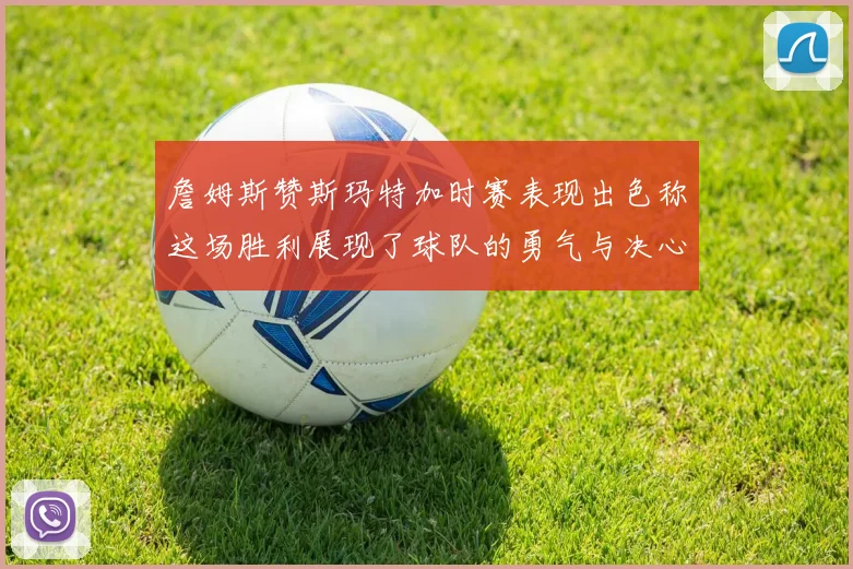 詹姆斯赞斯玛特加时赛表现出色称这场胜利展现了球队的勇气与决心