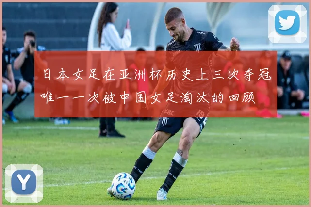 日本女足在亚洲杯历史上三次夺冠唯一一次被中国女足淘汰的回顾