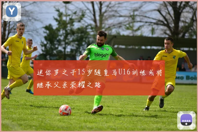 迷你罗之子15岁随皇马U16训练或将继承父亲荣耀之路