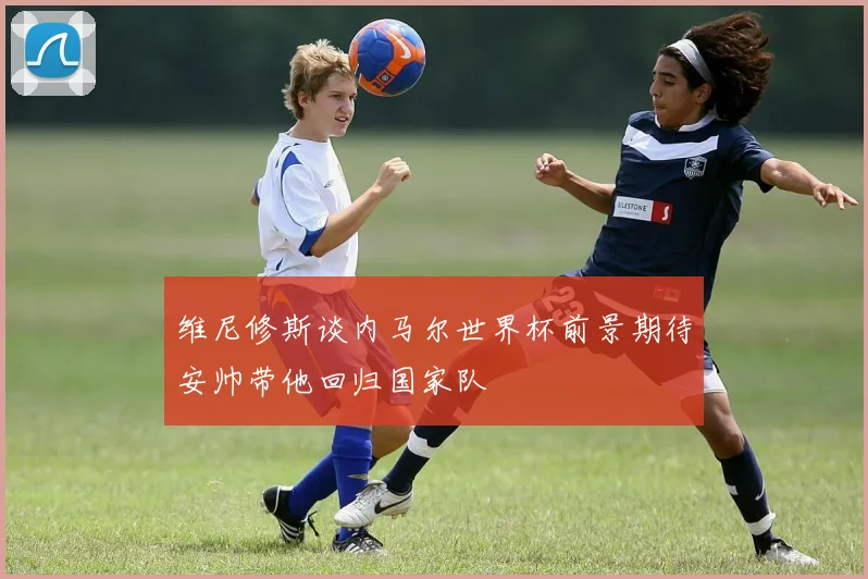 维尼修斯谈内马尔世界杯前景期待安帅带他回归国家队