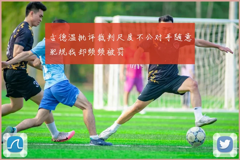 古德温批评裁判尺度不公对手随意犯规我却频频被罚