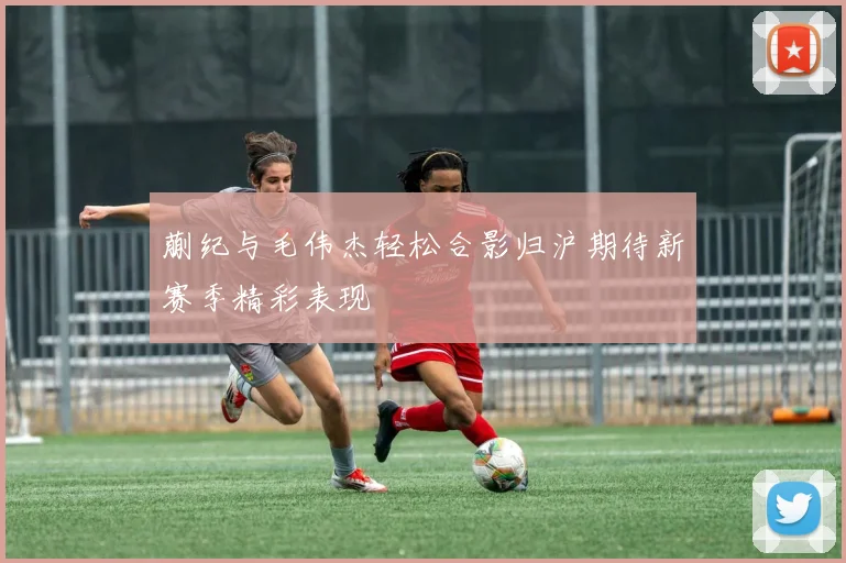 蒯纪与毛伟杰轻松合影归沪期待新赛季精彩表现