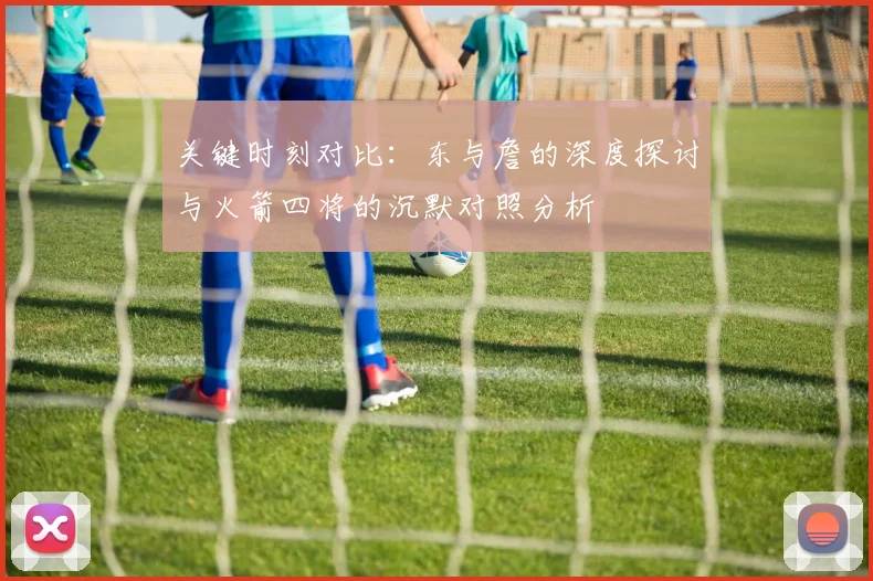 关键时刻对比：东与詹的深度探讨与火箭四将的沉默对照分析