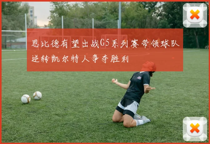 恩比德有望出战G5系列赛带领球队逆转凯尔特人争夺胜利