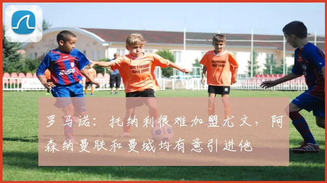罗马诺：托纳利很难加盟尤文，阿森纳曼联和曼城均有意引进他