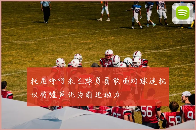 托尼呼吁米兰球员勇敢面对球迷抗议将嘘声化为前进动力