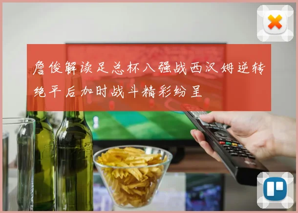 詹俊解读足总杯八强战西汉姆逆转绝平后加时战斗精彩纷呈