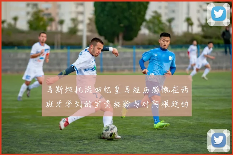 马斯坦托诺回忆皇马经历感慨在西班牙学到的宝贵经验与对阿根廷的思念